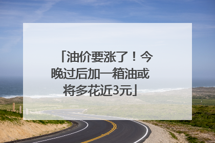 油价要涨了！今晚过后加一箱油或将多花近3元