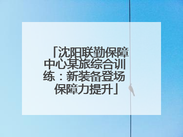 沈阳联勤保障中心某旅综合训练：新装备登场 保障力提升