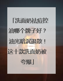 洗面奶祛痘控油哪个牌子好？油光暗沉退散！这十款洗面奶被夸爆