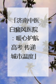 济南中医白癜风医院：暖心护航高考 传递城市温度
