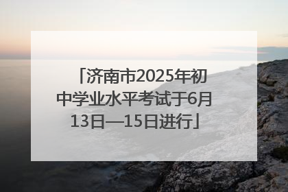 济南市2025年初中学业水平考试于6月13日—15日进行