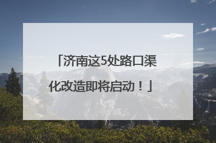 济南这5处路口渠化改造即将启动！