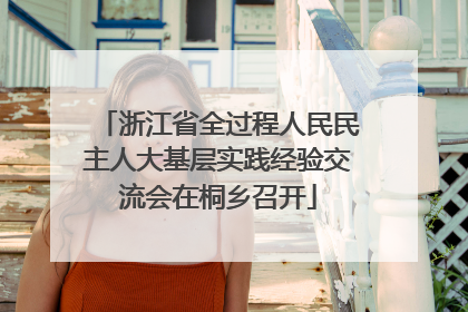 浙江省全过程人民民主人大基层实践经验交流会在桐乡召开