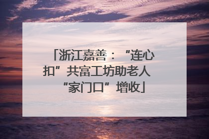 浙江嘉善：“连心扣”共富工坊助老人“家门口”增收