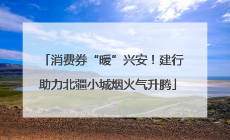 消费券“暖”兴安！建行助力北疆小城烟火气升腾