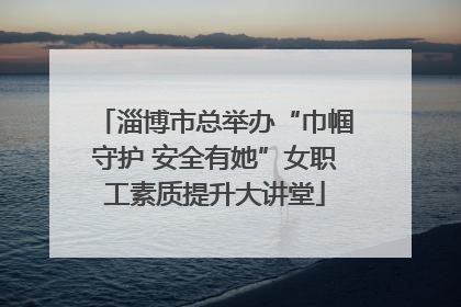 淄博市总举办“巾帼守护 安全有她”女职工素质提升大讲堂