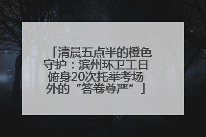 清晨五点半的橙色守护：滨州环卫工日俯身20次托举考场外的“答卷尊严”