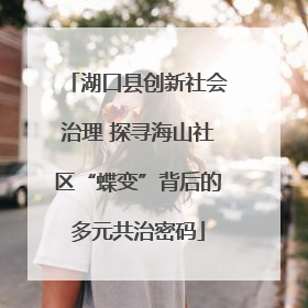 湖口县创新社会治理 探寻海山社区“蝶变”背后的多元共治密码