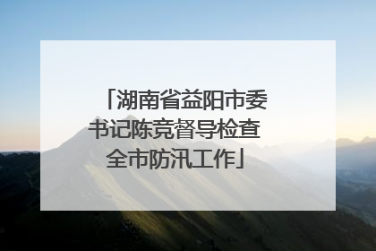 湖南省益阳市委书记陈竞督导检查全市防汛工作