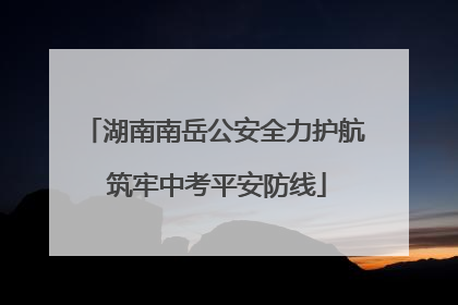 湖南南岳公安全力护航 筑牢中考平安防线