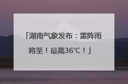 湖南气象发布：雷阵雨将至！最高36℃！