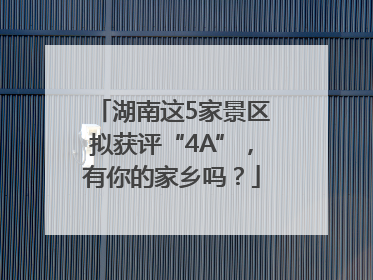 湖南这5家景区拟获评“4A”，有你的家乡吗？