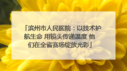 滨州市人民医院：以技术护航生命 用镜头传递温度 他们在全省赛场绽放光彩