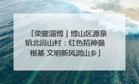 荣耀淄博｜博山区源泉镇北崮山村：红色精神强根基 文明新风润山乡