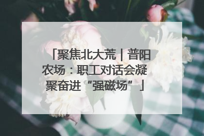 聚焦北大荒｜普阳农场：职工对话会凝聚奋进“强磁场”