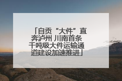 自贡“大件”直奔泸州 川南首条千吨级大件运输通道建设加速推进