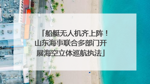 船艇无人机齐上阵！山东海事联合多部门开展海空立体巡航执法