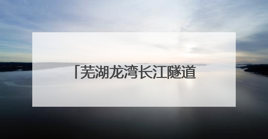 芜湖龙湾长江隧道7月1日起通行 收费期限暂定5年