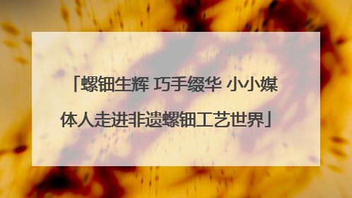 螺钿生辉 巧手缀华 小小媒体人走进非遗螺钿工艺世界
