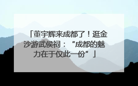 董宇辉来成都了！逛金沙游武侯祠：“成都的魅力在于仅此一份”