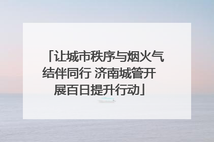 让城市秩序与烟火气结伴同行 济南城管开展百日提升行动