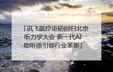 讯飞医疗重磅回归北京听力学大会 新一代AI助听器引领行业革新