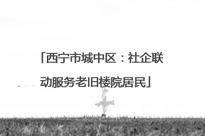 西宁市城中区：社企联动服务老旧楼院居民