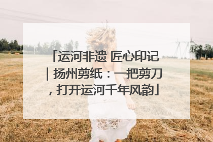 运河非遗 匠心印记｜扬州剪纸：一把剪刀，打开运河千年风韵