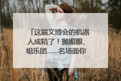 这届文博会的机器人成精了！抛媚眼、组乐团……名场面你pick谁？