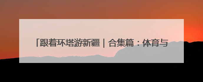 跟着环塔游新疆｜合集篇：体育与文旅的碰撞 自然和人文的乐章