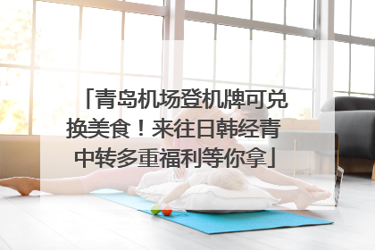 青岛机场登机牌可兑换美食！来往日韩经青中转多重福利等你拿