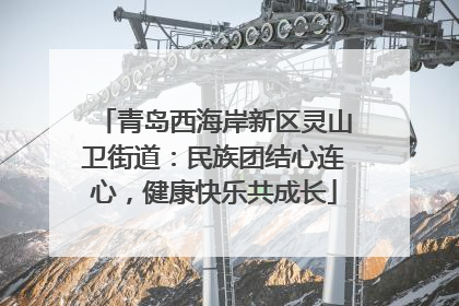 青岛西海岸新区灵山卫街道：民族团结心连心，健康快乐共成长