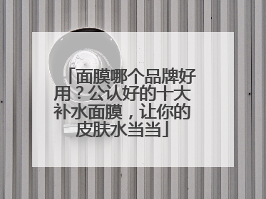面膜哪个品牌好用？公认好的十大补水面膜，让你的皮肤水当当