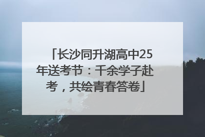 长沙同升湖高中25年送考节：千余学子赴考，共绘青春答卷