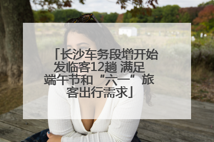 长沙车务段增开始发临客12趟 满足端午节和“六一”旅客出行需求