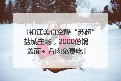 镇江美食空降“苏超”盐城主场，2000份锅盖面+ 肴肉免费吃