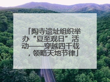 陶寺遗址组织举办“夏至观日”活动——穿越四千载，领略天地节律