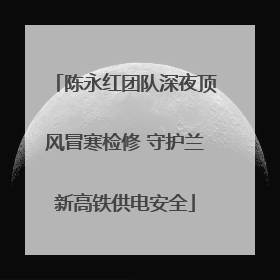 陈永红团队深夜顶风冒寒检修 守护兰新高铁供电安全