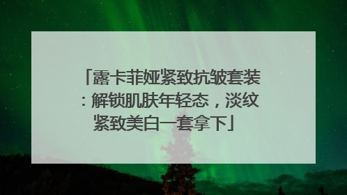 露卡菲娅紧致抗皱套装：解锁肌肤年轻态，淡纹紧致美白一套拿下