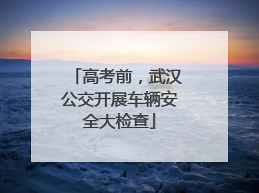 高考前，武汉公交开展车辆安全大检查