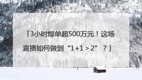 3小时爆单超500万元！这场直播如何做到“1+1＞2”？