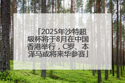 2025年沙特超级杯将于8月在中国香港举行，C罗、本泽马或将来华参赛