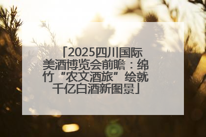 2025四川国际美酒博览会前瞻：绵竹“农文酒旅”绘就千亿白酒新图景