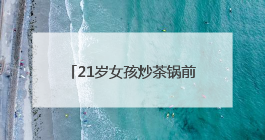 21岁女孩炒茶锅前连站数月手上长出老茧，“00后”茶艺师接棒非遗制茶技艺
