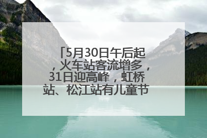 5月30日午后起，火车站客流增多，31日迎高峰，虹桥站、松江站有儿童节和端午亲子活动