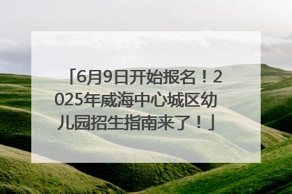 6月9日开始报名！2025年威海中心城区幼儿园招生指南来了！